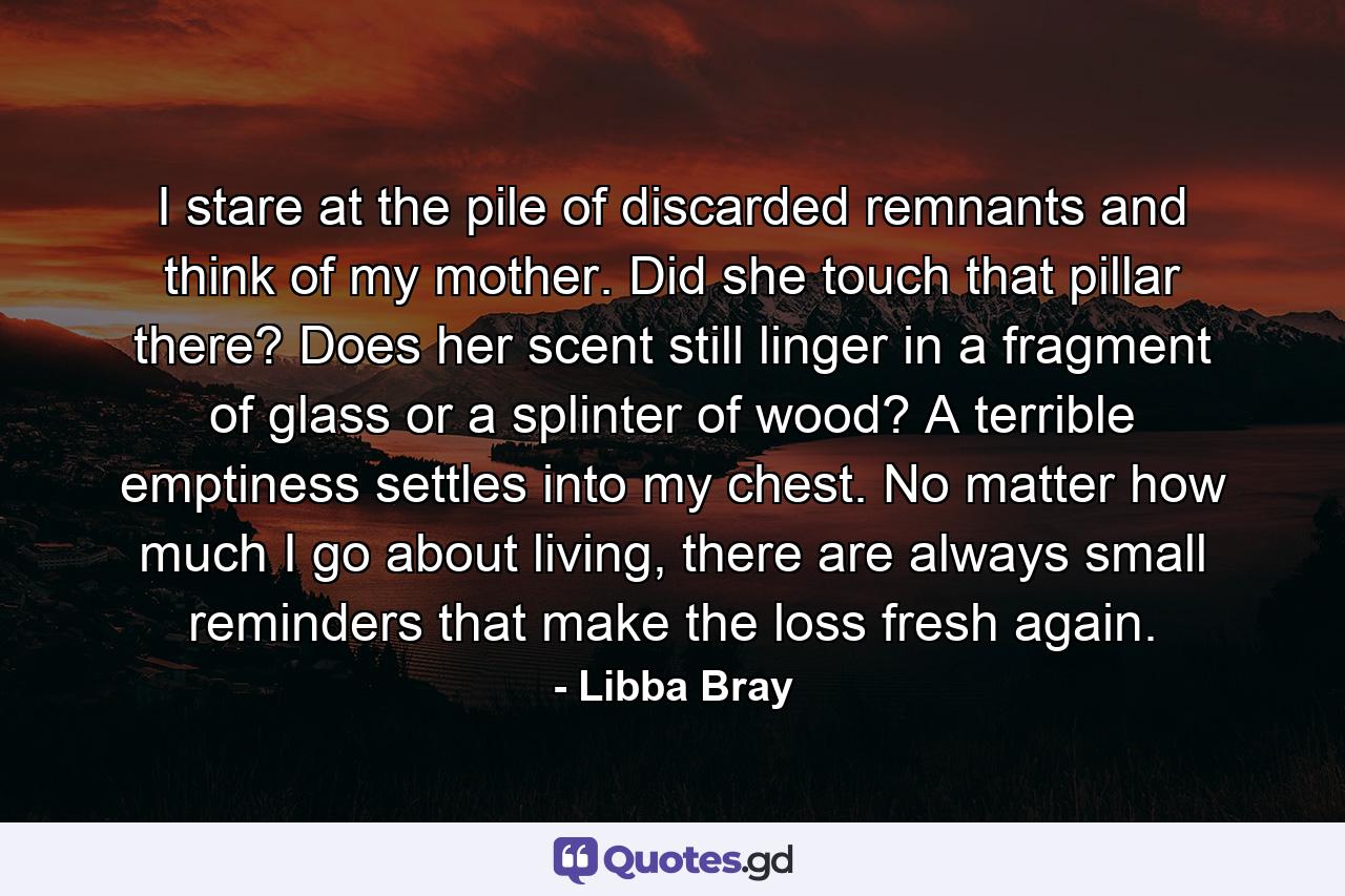 I stare at the pile of discarded remnants and think of my mother. Did she touch that pillar there? Does her scent still linger in a fragment of glass or a splinter of wood? A terrible emptiness settles into my chest. No matter how much I go about living, there are always small reminders that make the loss fresh again. - Quote by Libba Bray