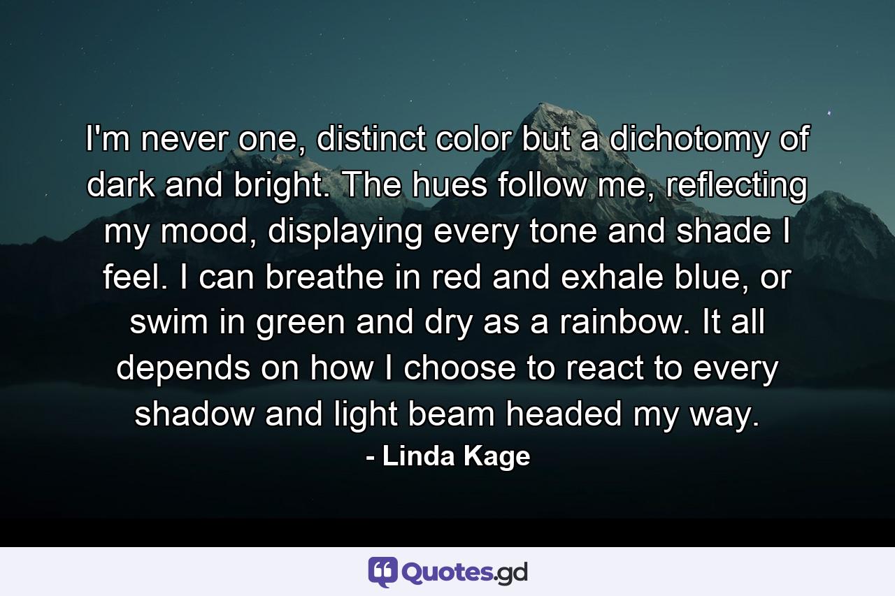 I'm never one, distinct color but a dichotomy of dark and bright. The hues follow me, reflecting my mood, displaying every tone and shade I feel. I can breathe in red and exhale blue, or swim in green and dry as a rainbow. It all depends on how I choose to react to every shadow and light beam headed my way. - Quote by Linda Kage