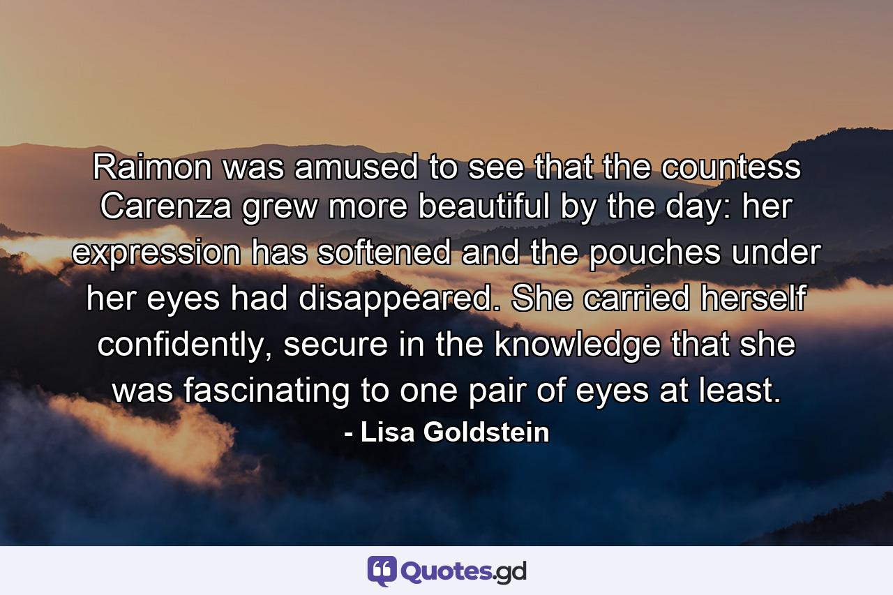 Raimon was amused to see that the countess Carenza grew more beautiful by the day: her expression has softened and the pouches under her eyes had disappeared. She carried herself confidently, secure in the knowledge that she was fascinating to one pair of eyes at least. - Quote by Lisa Goldstein