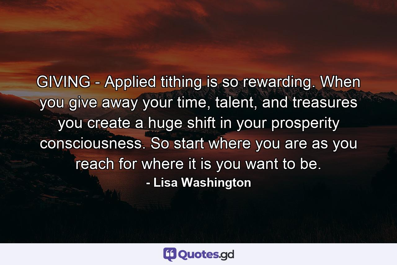 GIVING - Applied tithing is so rewarding. When you give away your time, talent, and treasures you create a huge shift in your prosperity consciousness. So start where you are as you reach for where it is you want to be. - Quote by Lisa Washington