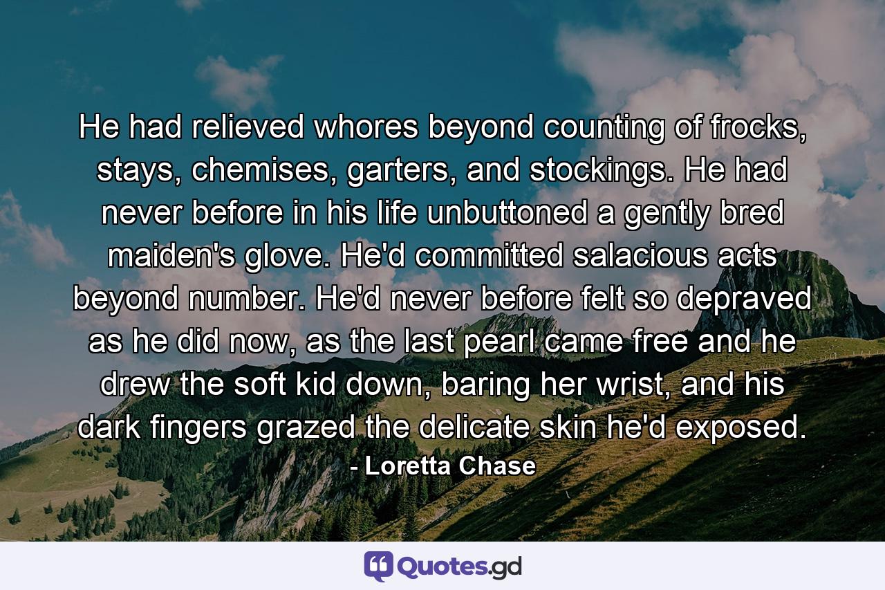 He had relieved whores beyond counting of frocks, stays, chemises, garters, and stockings. He had never before in his life unbuttoned a gently bred maiden's glove. He'd committed salacious acts beyond number. He'd never before felt so depraved as he did now, as the last pearl came free and he drew the soft kid down, baring her wrist, and his dark fingers grazed the delicate skin he'd exposed. - Quote by Loretta Chase