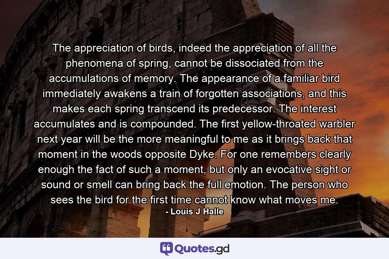 The appreciation of birds, indeed the appreciation of all the phenomena of spring, cannot be dissociated from the accumulations of memory. The appearance of a familiar bird immediately awakens a train of forgotten associations, and this makes each spring transcend its predecessor. The interest accumulates and is compounded. The first yellow-throated warbler next year will be the more meaningful to me as it brings back that moment in the woods opposite Dyke. For one remembers clearly enough the fact of such a moment, but only an evocative sight or sound or smell can bring back the full emotion. The person who sees the bird for the first time cannot know what moves me. - Quote by Louis J Halle