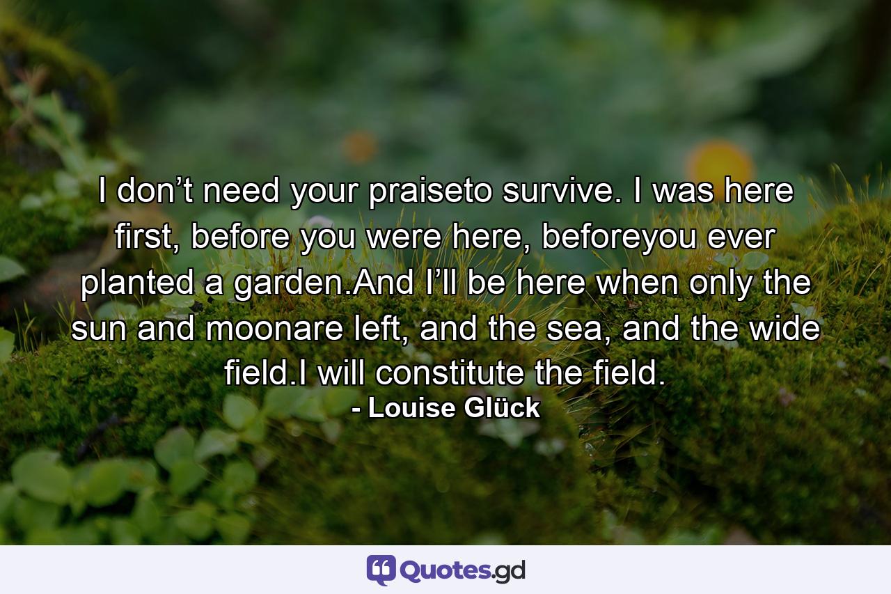 I don’t need your praiseto survive. I was here first, before you were here, beforeyou ever planted a garden.And I’ll be here when only the sun and moonare left, and the sea, and the wide field.I will constitute the field. - Quote by Louise Glück