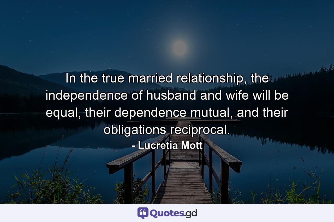 In the true married relationship, the independence of husband and wife will be equal, their dependence mutual, and their obligations reciprocal. - Quote by Lucretia Mott