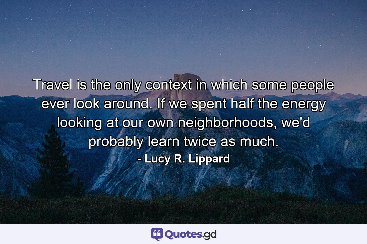 Travel is the only context in which some people ever look around. If we spent half the energy looking at our own neighborhoods, we'd probably learn twice as much. - Quote by Lucy R. Lippard