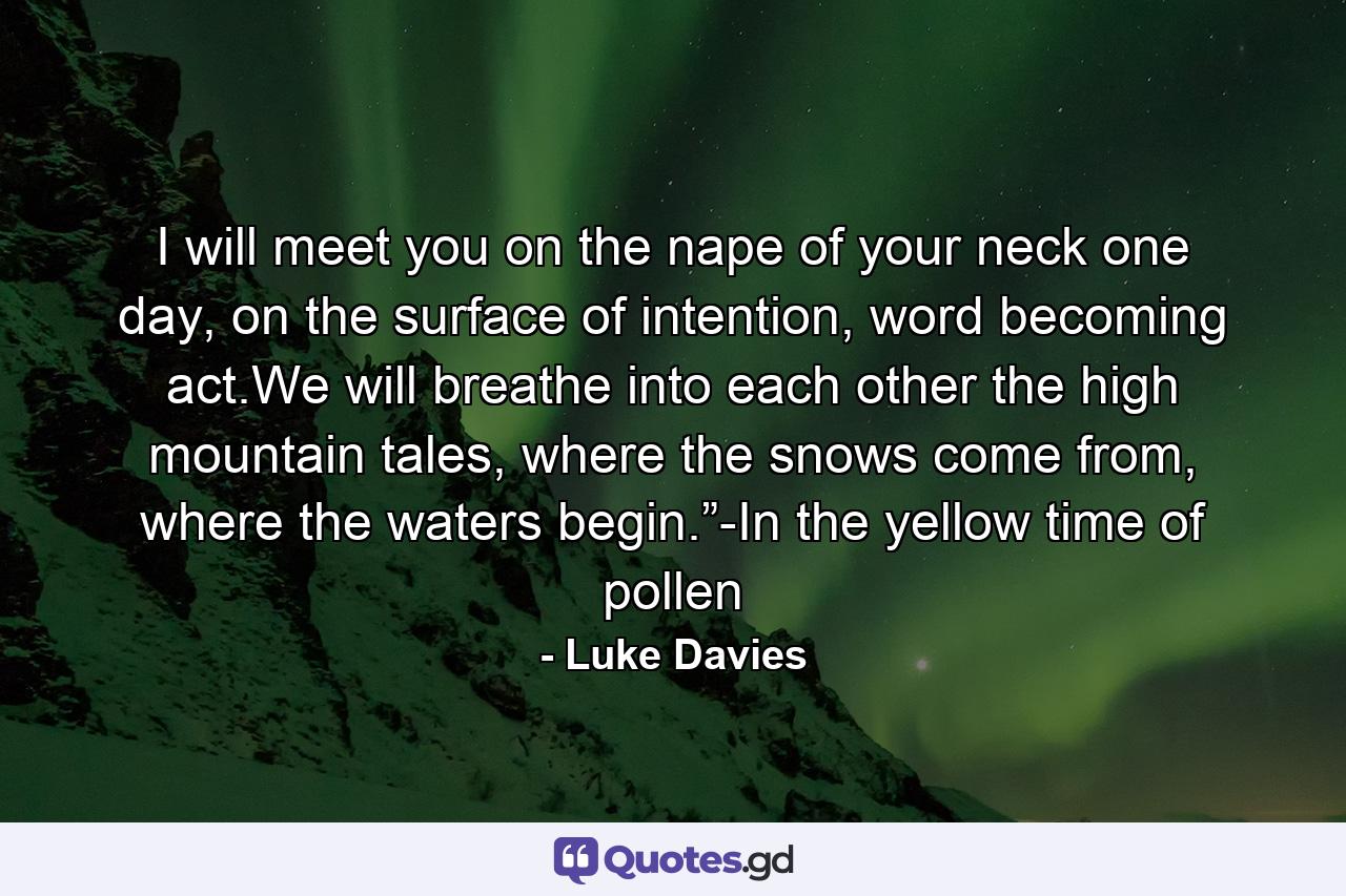 I will meet you on the nape of your neck one day, on the surface of intention, word becoming act.We will breathe into each other the high mountain tales, where the snows come from, where the waters begin.”-In the yellow time of pollen - Quote by Luke Davies