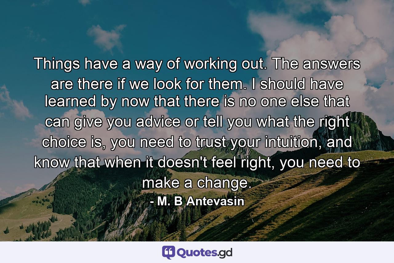 Things have a way of working out. The answers are there if we look for them. I should have learned by now that there is no one else that can give you advice or tell you what the right choice is, you need to trust your intuition, and know that when it doesn't feel right, you need to make a change. - Quote by M. B Antevasin