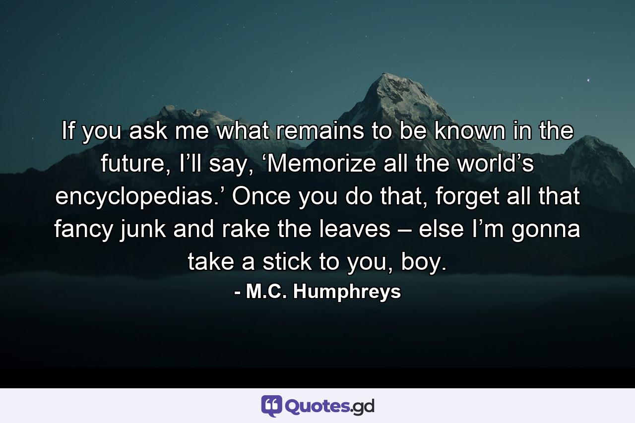 If you ask me what remains to be known in the future, I’ll say, ‘Memorize all the world’s encyclopedias.’ Once you do that, forget all that fancy junk and rake the leaves – else I’m gonna take a stick to you, boy. - Quote by M.C. Humphreys