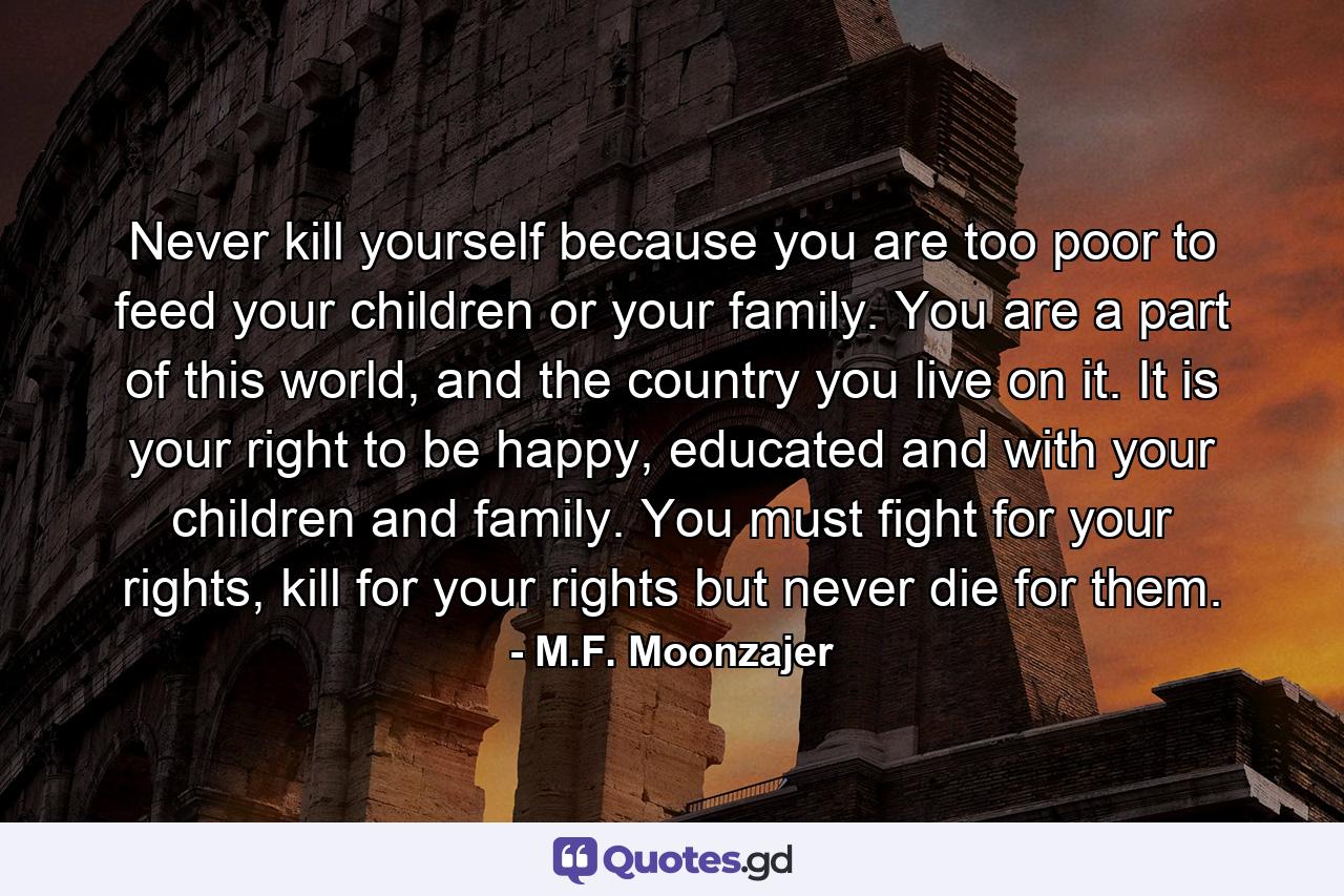 Never kill yourself because you are too poor to feed your children or your family. You are a part of this world, and the country you live on it. It is your right to be happy, educated and with your children and family. You must fight for your rights, kill for your rights but never die for them. - Quote by M.F. Moonzajer