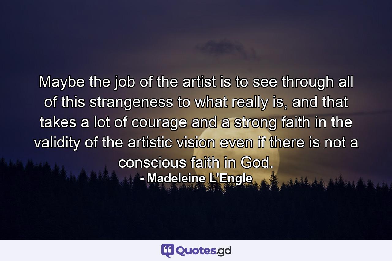 Maybe the job of the artist is to see through all of this strangeness to what really is, and that takes a lot of courage and a strong faith in the validity of the artistic vision even if there is not a conscious faith in God. - Quote by Madeleine L'Engle