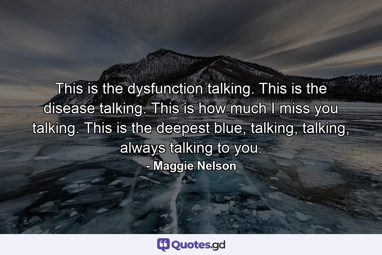 This is the dysfunction talking. This is the disease talking. This is how much I miss you talking. This is the deepest blue, talking, talking, always talking to you. - Quote by Maggie Nelson