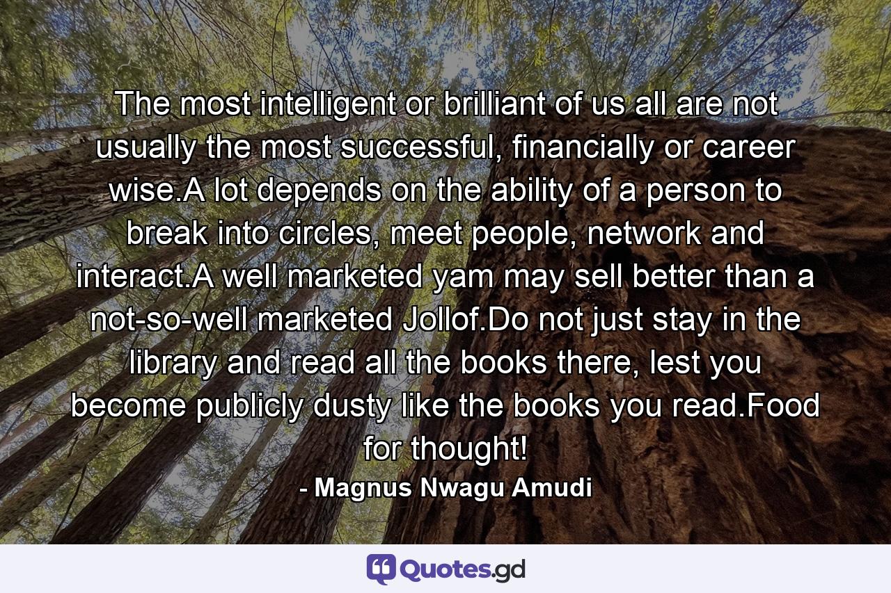 The most intelligent or brilliant of us all are not usually the most successful, financially or career wise.A lot depends on the ability of a person to break into circles, meet people, network and interact.A well marketed yam may sell better than a not-so-well marketed Jollof.Do not just stay in the library and read all the books there, lest you become publicly dusty like the books you read.Food for thought! - Quote by Magnus Nwagu Amudi