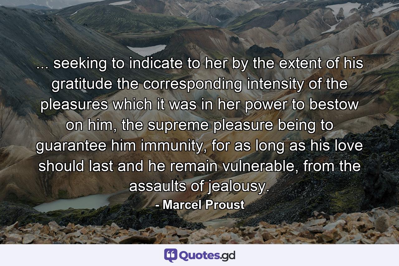 ... seeking to indicate to her by the extent of his gratitude the corresponding intensity of the pleasures which it was in her power to bestow on him, the supreme pleasure being to guarantee him immunity, for as long as his love should last and he remain vulnerable, from the assaults of jealousy. - Quote by Marcel Proust