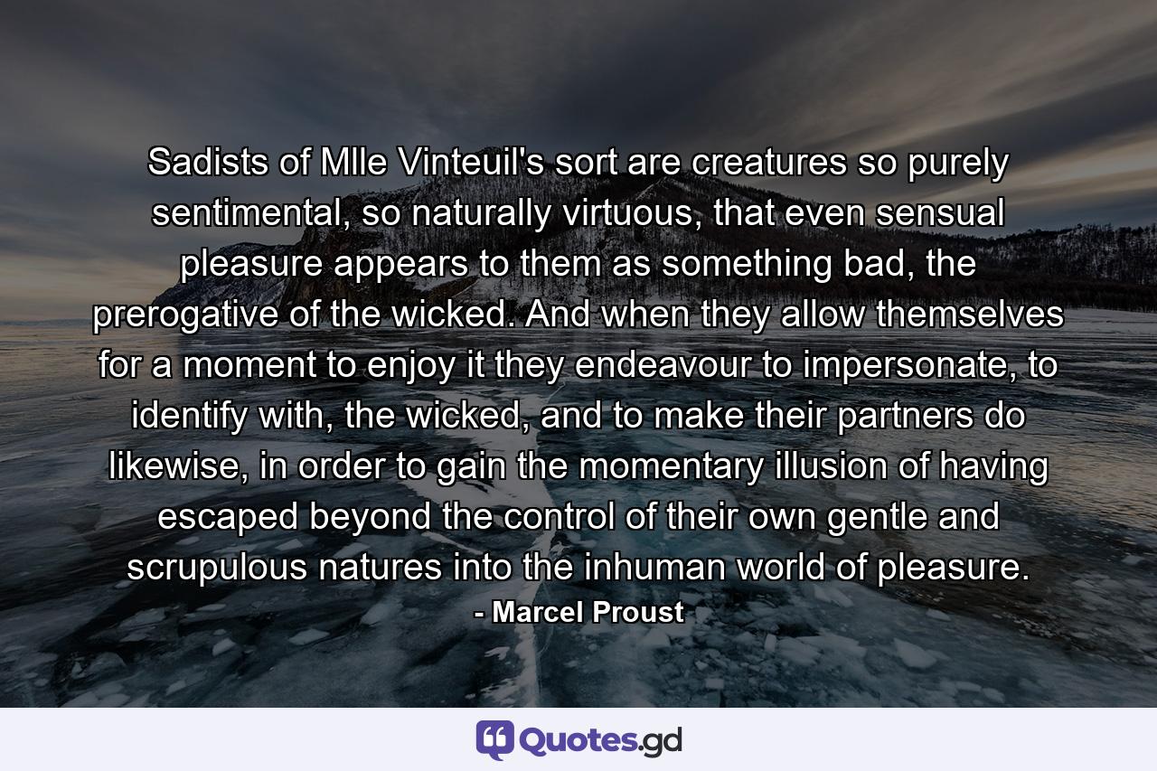 Sadists of Mlle Vinteuil's sort are creatures so purely sentimental, so naturally virtuous, that even sensual pleasure appears to them as something bad, the prerogative of the wicked. And when they allow themselves for a moment to enjoy it they endeavour to impersonate, to identify with, the wicked, and to make their partners do likewise, in order to gain the momentary illusion of having escaped beyond the control of their own gentle and scrupulous natures into the inhuman world of pleasure. - Quote by Marcel Proust