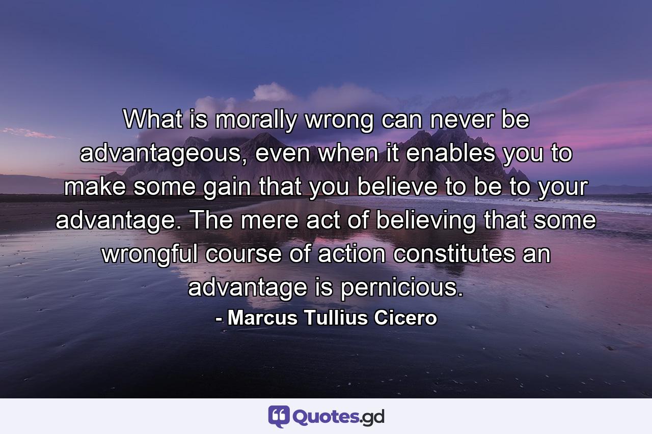 What is morally wrong can never be advantageous, even when it enables you to make some gain that you believe to be to your advantage. The mere act of believing that some wrongful course of action constitutes an advantage is pernicious. - Quote by Marcus Tullius Cicero