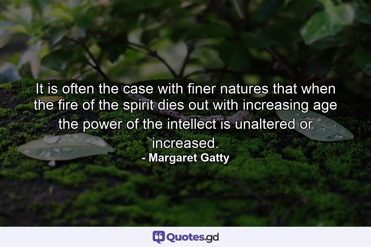 It is often the case with finer natures  that when the fire of the spirit dies out with increasing age  the power of the intellect is unaltered or increased. - Quote by Margaret Gatty