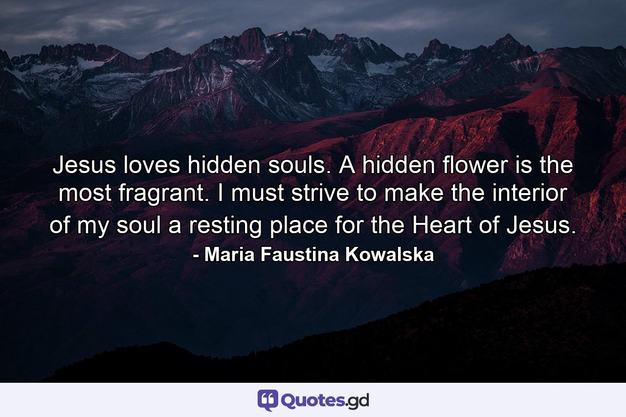 Jesus loves hidden souls. A hidden flower is the most fragrant. I must strive to make the interior of my soul a resting place for the Heart of Jesus. - Quote by Maria Faustina Kowalska