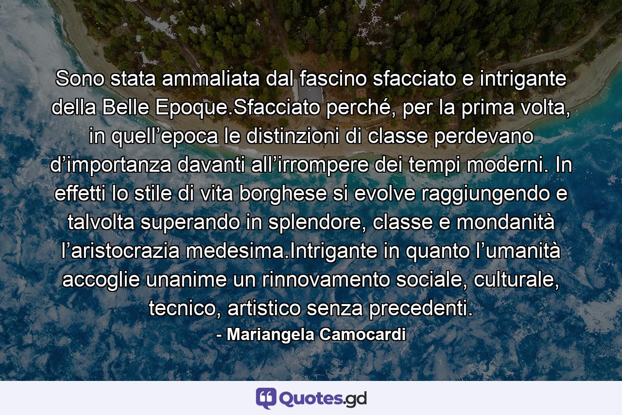 Sono stata ammaliata dal fascino sfacciato e intrigante della Belle Epoque.Sfacciato perché, per la prima volta, in quell’epoca le distinzioni di classe perdevano d’importanza davanti all’irrompere dei tempi moderni. In effetti lo stile di vita borghese si evolve raggiungendo e talvolta superando in splendore, classe e mondanità l’aristocrazia medesima.Intrigante in quanto l’umanità accoglie unanime un rinnovamento sociale, culturale, tecnico, artistico senza precedenti. - Quote by Mariangela Camocardi