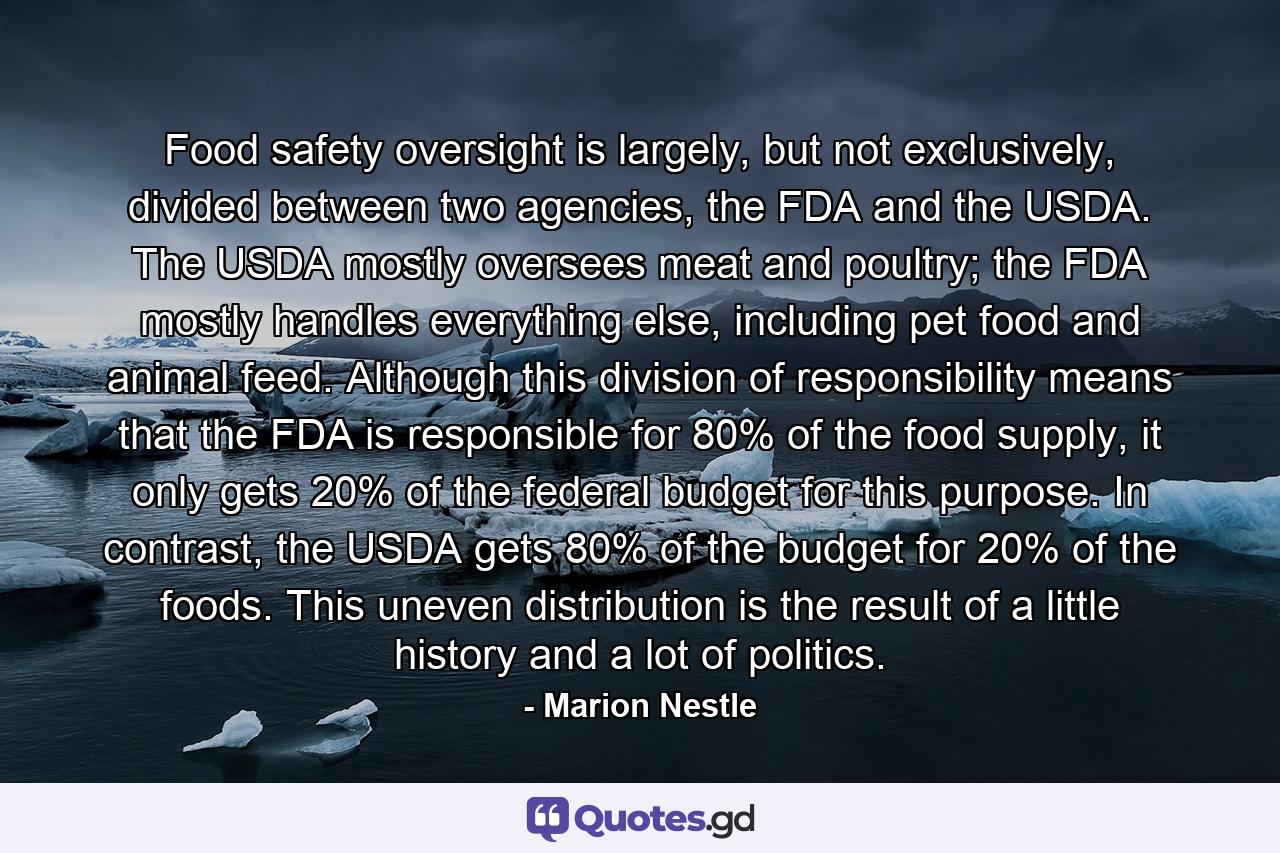 Food safety oversight is largely, but not exclusively, divided between two agencies, the FDA and the USDA. The USDA mostly oversees meat and poultry; the FDA mostly handles everything else, including pet food and animal feed. Although this division of responsibility means that the FDA is responsible for 80% of the food supply, it only gets 20% of the federal budget for this purpose. In contrast, the USDA gets 80% of the budget for 20% of the foods. This uneven distribution is the result of a little history and a lot of politics. - Quote by Marion Nestle