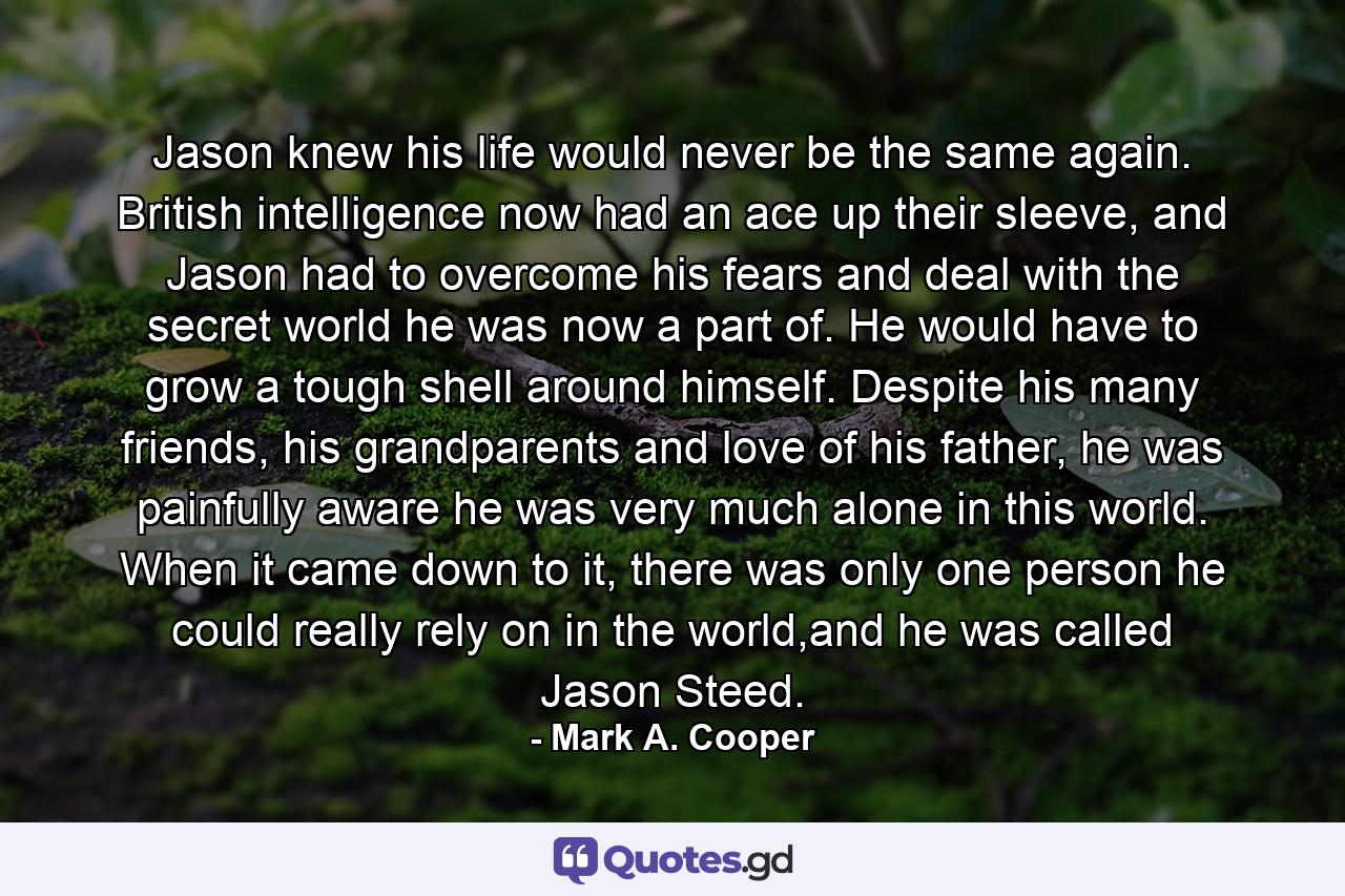 Jason knew his life would never be the same again. British intelligence now had an ace up their sleeve, and Jason had to overcome his fears and deal with the secret world he was now a part of. He would have to grow a tough shell around himself. Despite his many friends, his grandparents and love of his father, he was painfully aware he was very much alone in this world. When it came down to it, there was only one person he could really rely on in the world,and he was called Jason Steed. - Quote by Mark A. Cooper