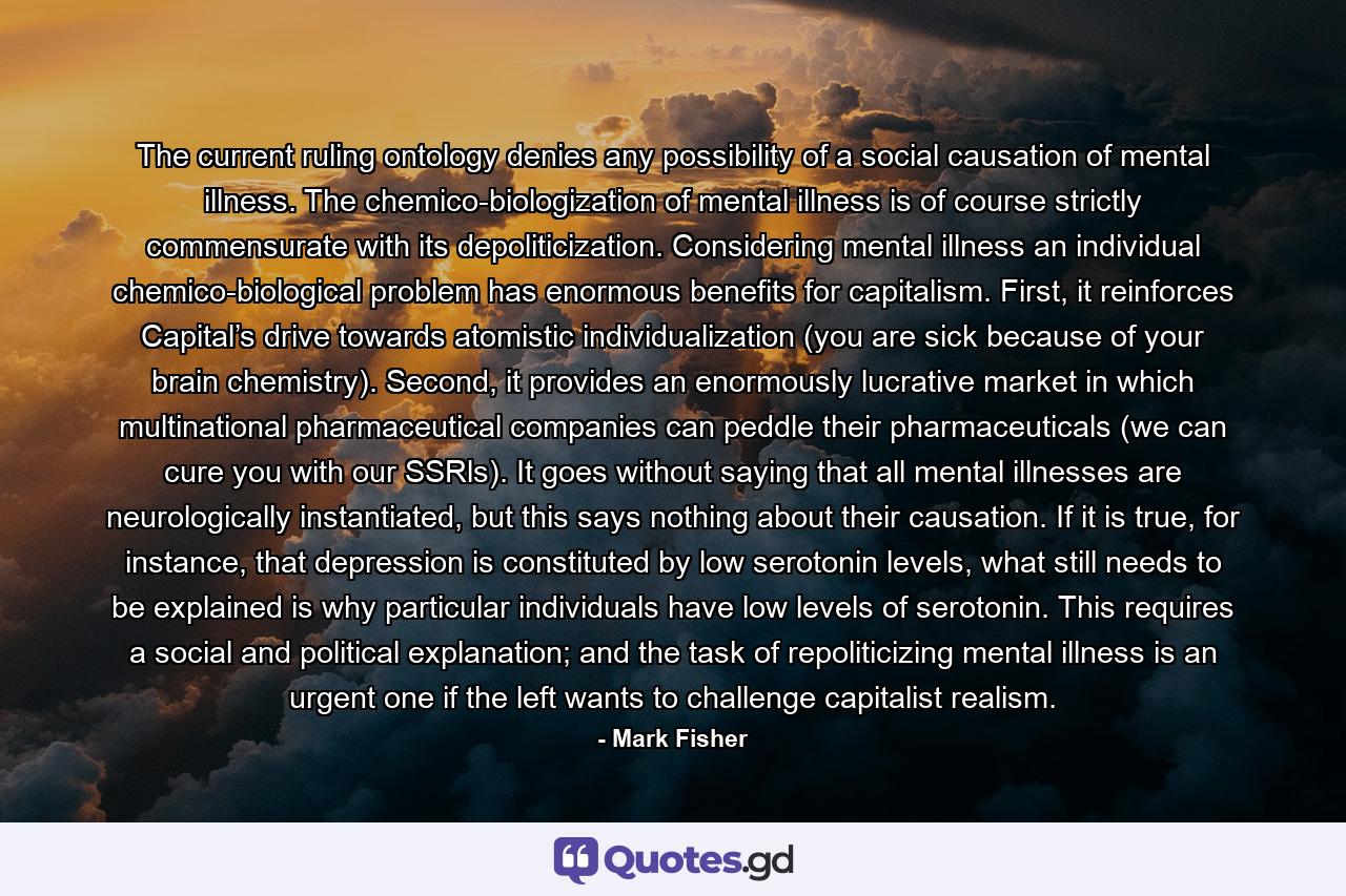 The current ruling ontology denies any possibility of a social causation of mental illness. The chemico-biologization of mental illness is of course strictly commensurate with its depoliticization. Considering mental illness an individual chemico-biological problem has enormous benefits for capitalism. First, it reinforces Capital’s drive towards atomistic individualization (you are sick because of your brain chemistry). Second, it provides an enormously lucrative market in which multinational pharmaceutical companies can peddle their pharmaceuticals (we can cure you with our SSRls). It goes without saying that all mental illnesses are neurologically instantiated, but this says nothing about their causation. If it is true, for instance, that depression is constituted by low serotonin levels, what still needs to be explained is why particular individuals have low levels of serotonin. This requires a social and political explanation; and the task of repoliticizing mental illness is an urgent one if the left wants to challenge capitalist realism. - Quote by Mark Fisher