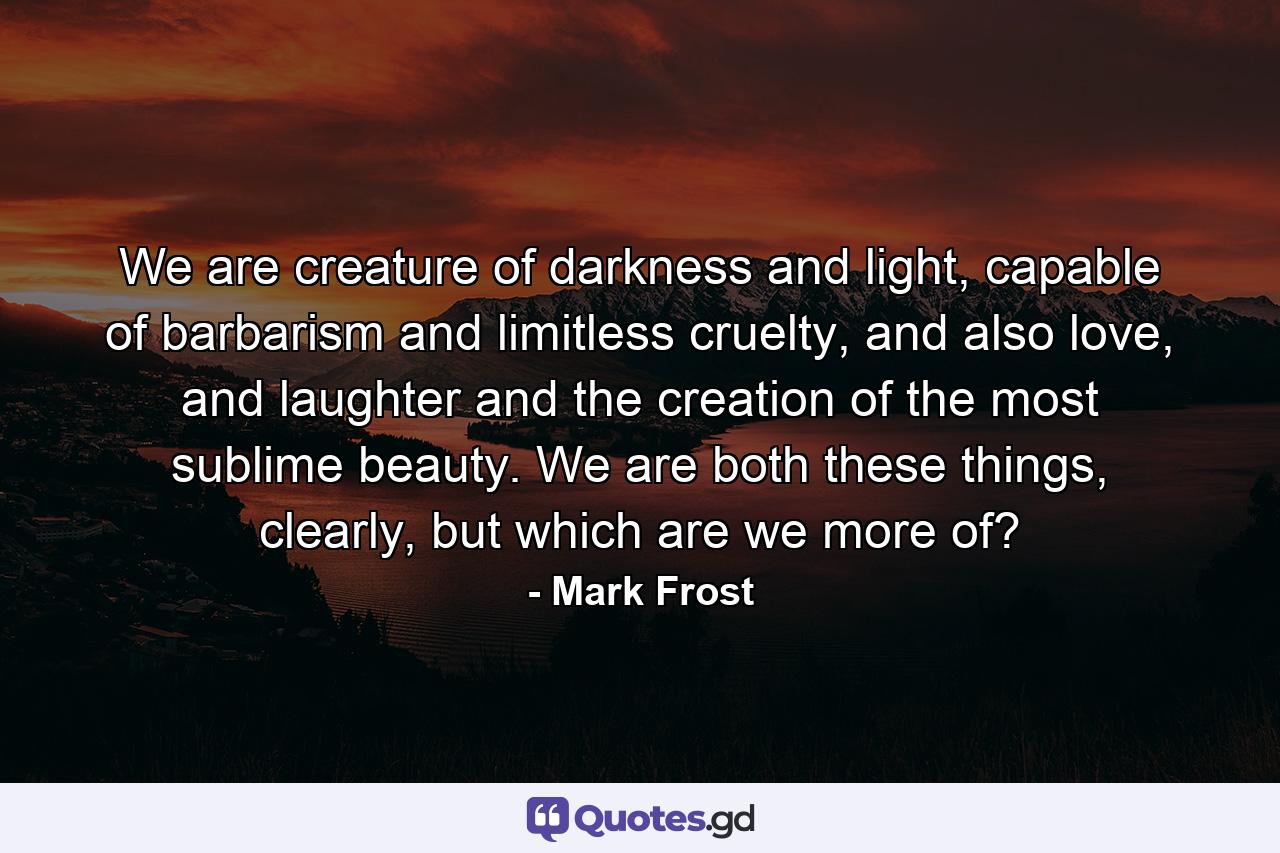 We are creature of darkness and light, capable of barbarism and limitless cruelty, and also love, and laughter and the creation of the most sublime beauty. We are both these things, clearly, but which are we more of? - Quote by Mark Frost