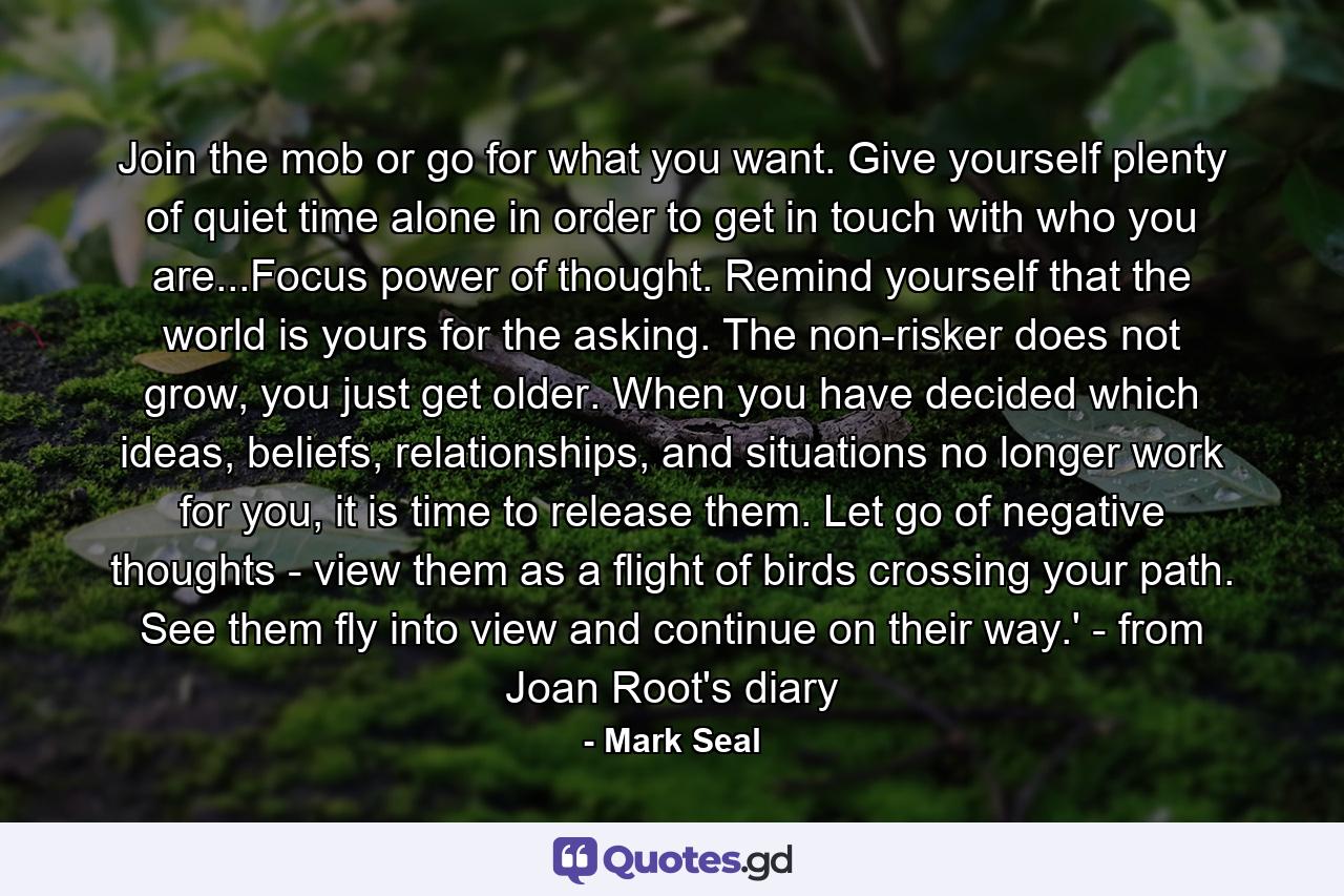 Join the mob or go for what you want. Give yourself plenty of quiet time alone in order to get in touch with who you are...Focus power of thought. Remind yourself that the world is yours for the asking. The non-risker does not grow, you just get older. When you have decided which ideas, beliefs, relationships, and situations no longer work for you, it is time to release them. Let go of negative thoughts - view them as a flight of birds crossing your path. See them fly into view and continue on their way.' - from Joan Root's diary - Quote by Mark Seal