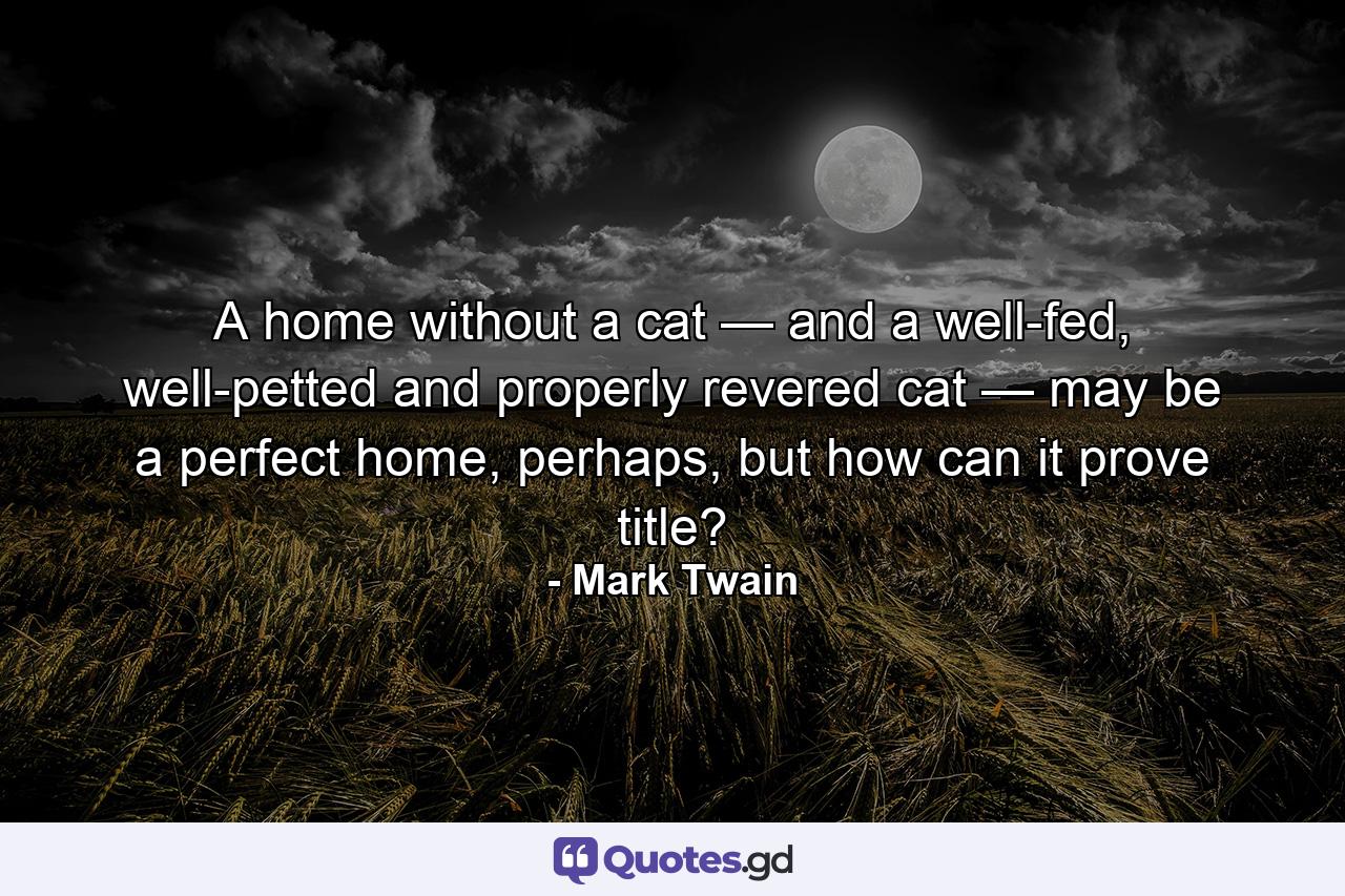 A home without a cat — and a well-fed, well-petted and properly revered cat — may be a perfect home, perhaps, but how can it prove title? - Quote by Mark Twain