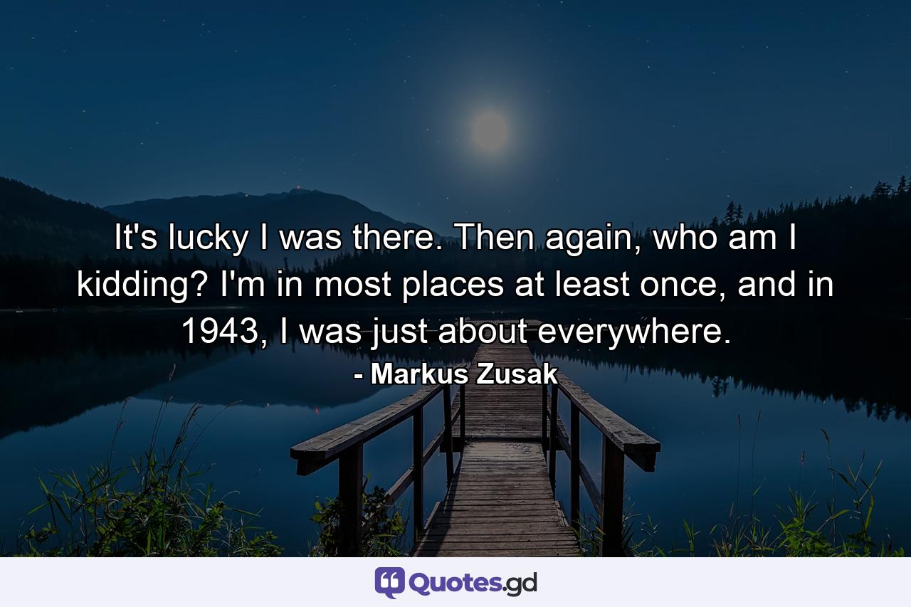 It's lucky I was there. Then again, who am I kidding? I'm in most places at least once, and in 1943, I was just about everywhere. - Quote by Markus Zusak