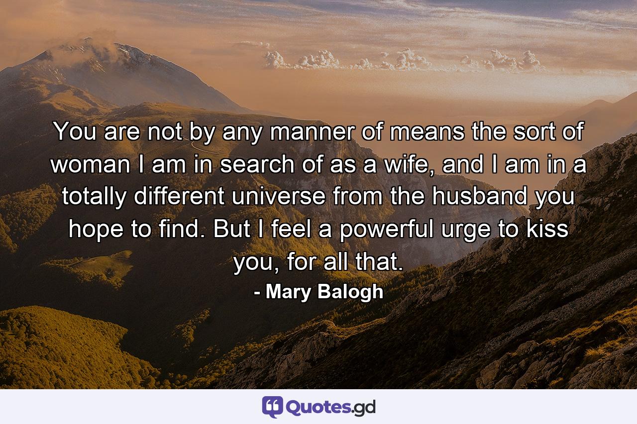 You are not by any manner of means the sort of woman I am in search of as a wife, and I am in a totally different universe from the husband you hope to find. But I feel a powerful urge to kiss you, for all that. - Quote by Mary Balogh