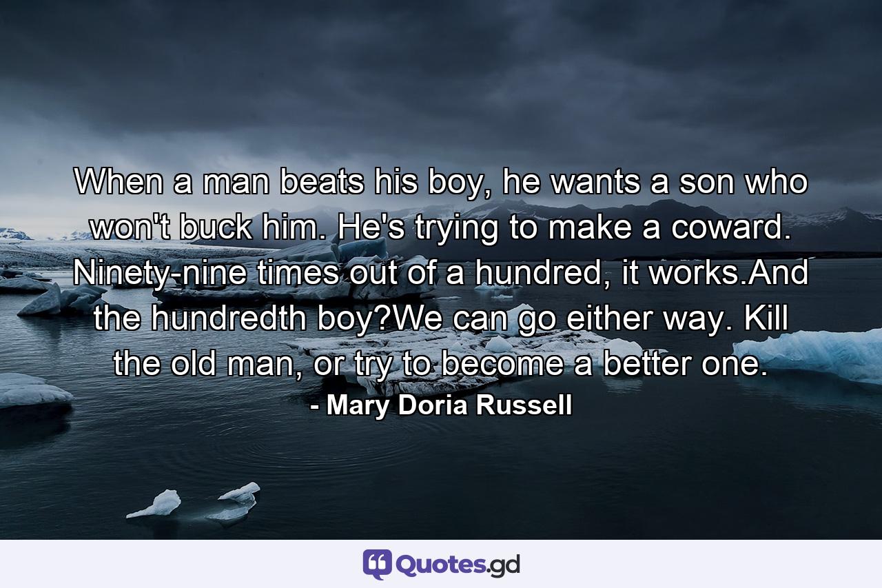 When a man beats his boy, he wants a son who won't buck him. He's trying to make a coward. Ninety-nine times out of a hundred, it works.And the hundredth boy?We can go either way. Kill the old man, or try to become a better one. - Quote by Mary Doria Russell