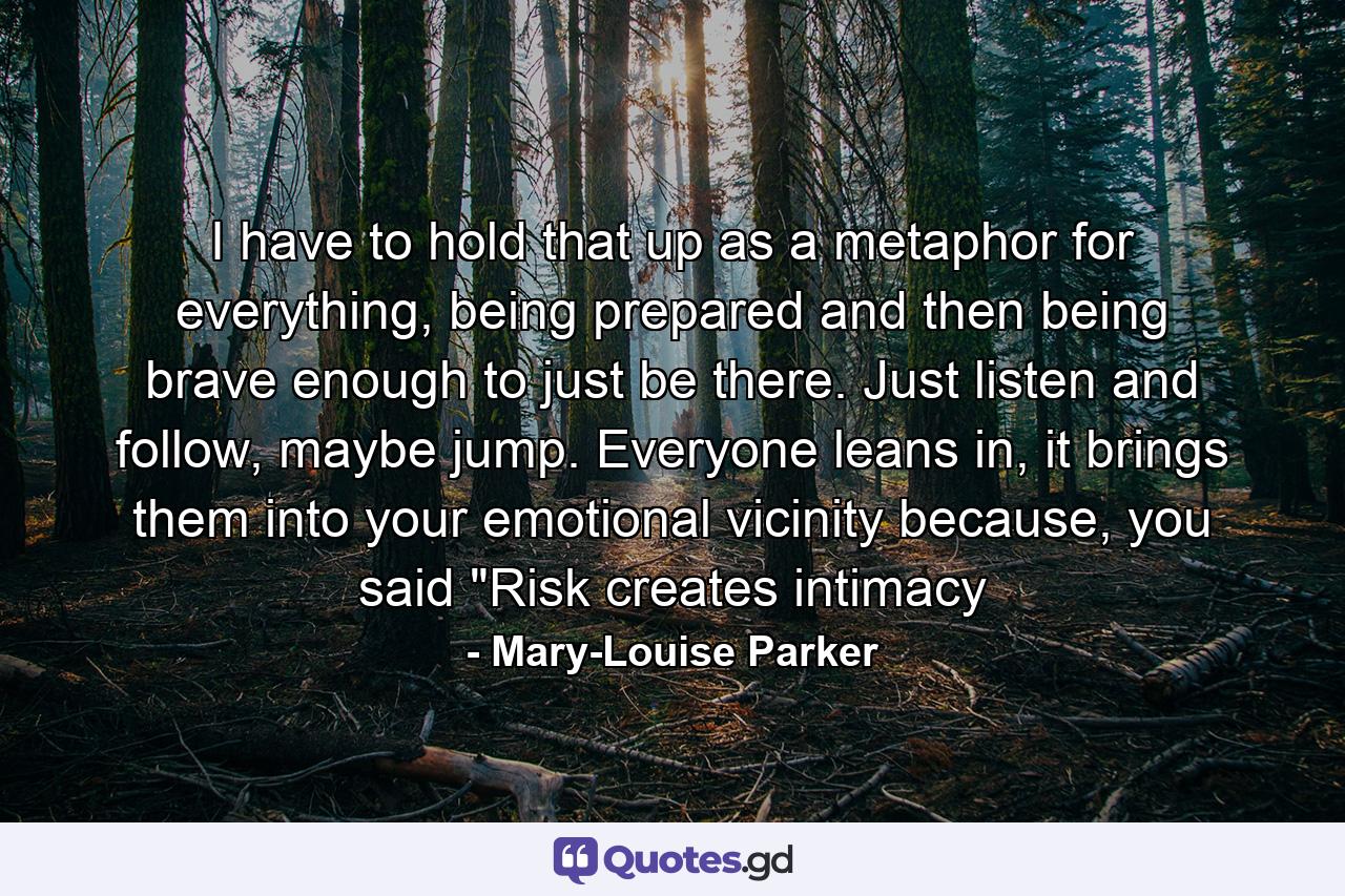 I have to hold that up as a metaphor for everything, being prepared and then being brave enough to just be there. Just listen and follow, maybe jump. Everyone leans in, it brings them into your emotional vicinity because, you said 