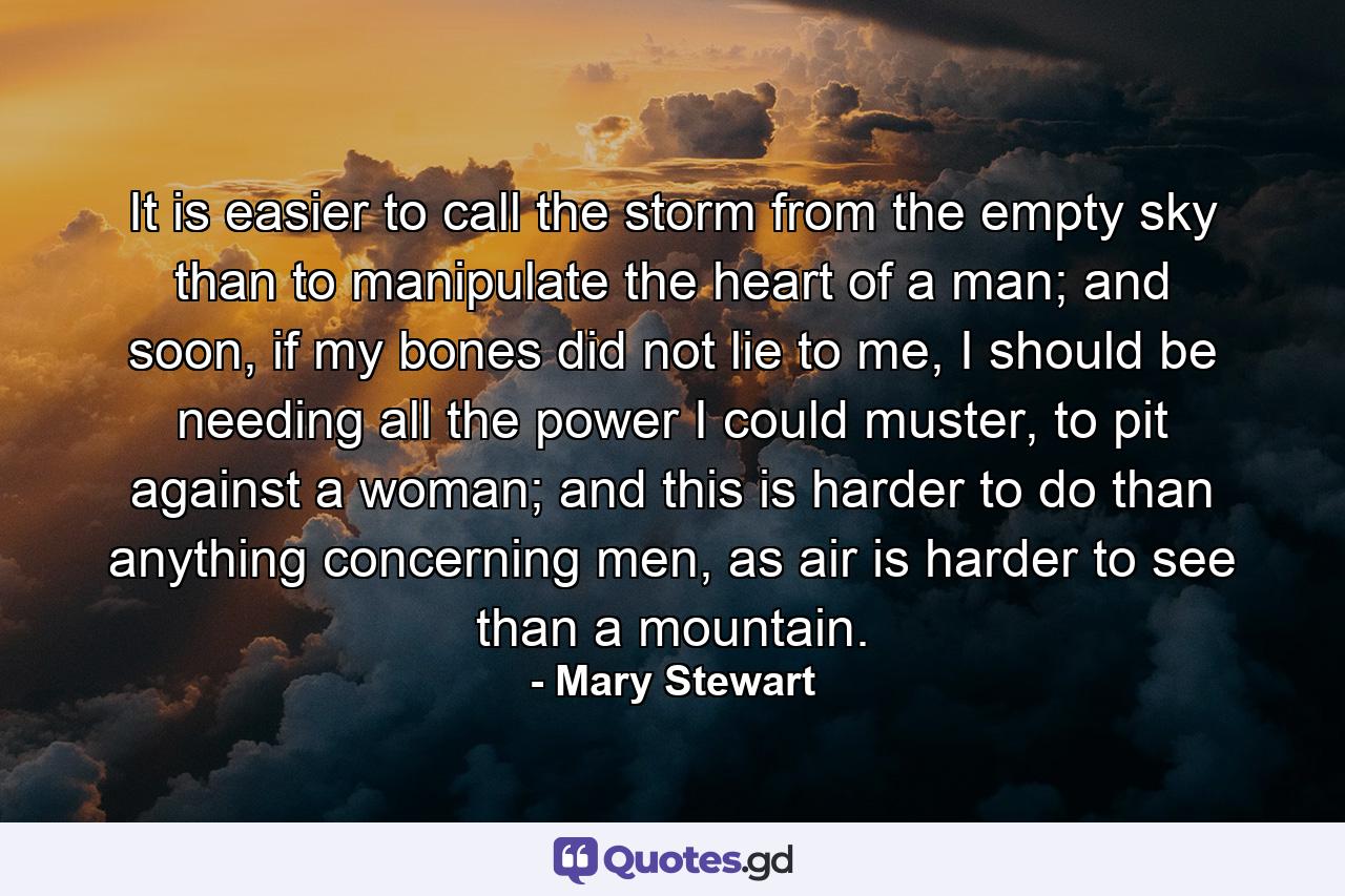 It is easier to call the storm from the empty sky than to manipulate the heart of a man; and soon, if my bones did not lie to me, I should be needing all the power I could muster, to pit against a woman; and this is harder to do than anything concerning men, as air is harder to see than a mountain. - Quote by Mary Stewart