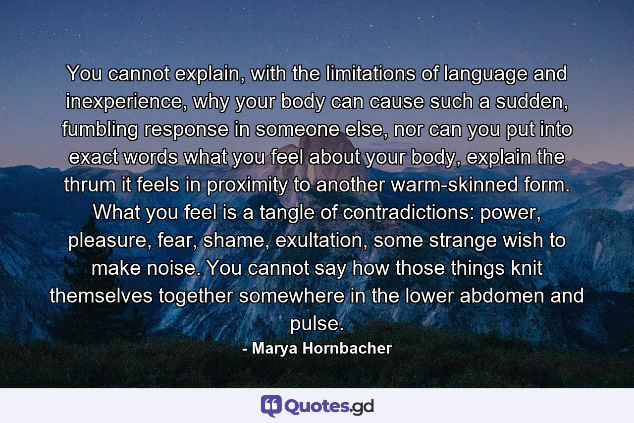 You cannot explain, with the limitations of language and inexperience, why your body can cause such a sudden, fumbling response in someone else, nor can you put into exact words what you feel about your body, explain the thrum it feels in proximity to another warm-skinned form. What you feel is a tangle of contradictions: power, pleasure, fear, shame, exultation, some strange wish to make noise. You cannot say how those things knit themselves together somewhere in the lower abdomen and pulse. - Quote by Marya Hornbacher