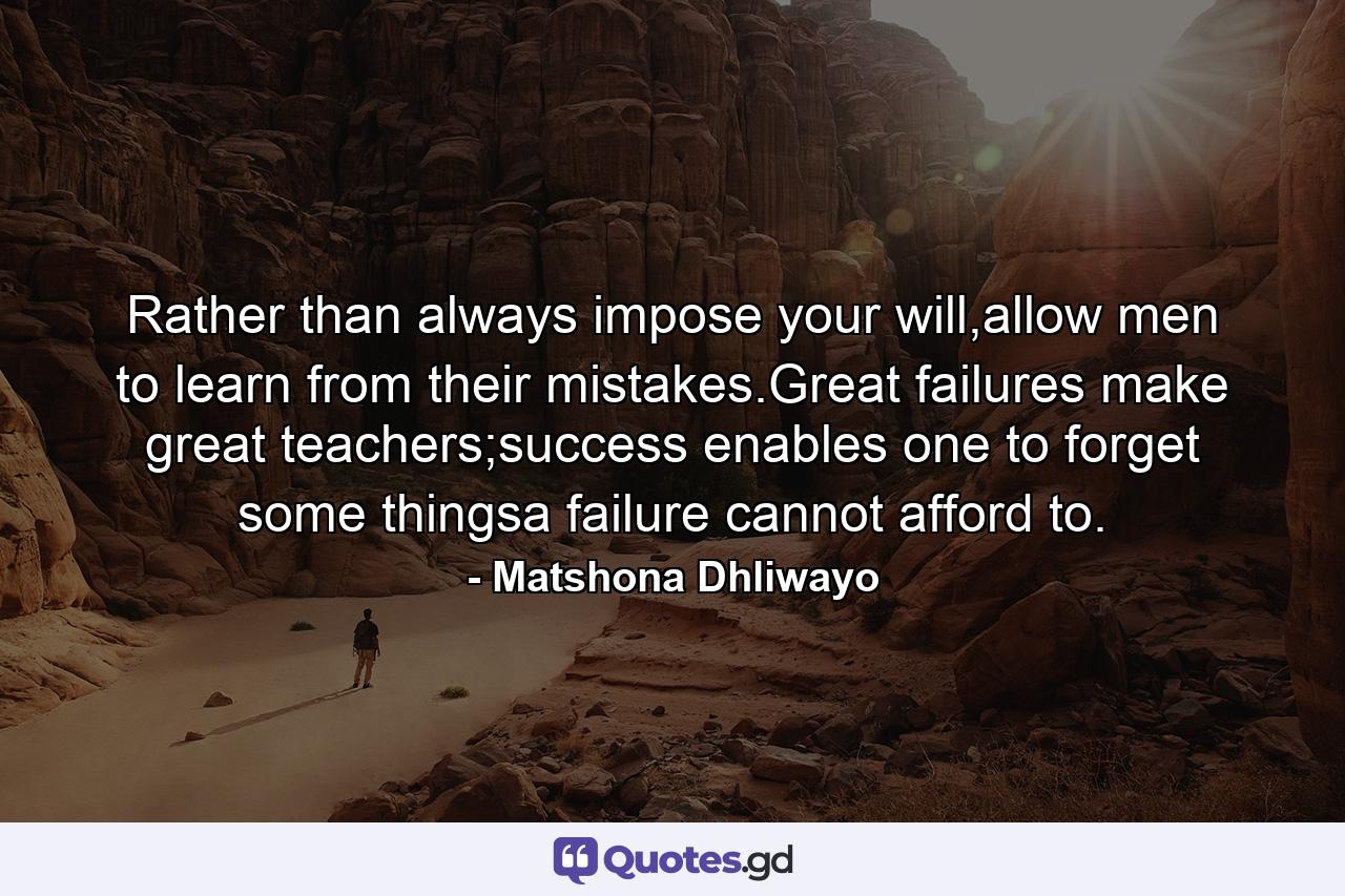 Rather than always impose your will,allow men to learn from their mistakes.Great failures make great teachers;success enables one to forget some thingsa failure cannot afford to. - Quote by Matshona Dhliwayo