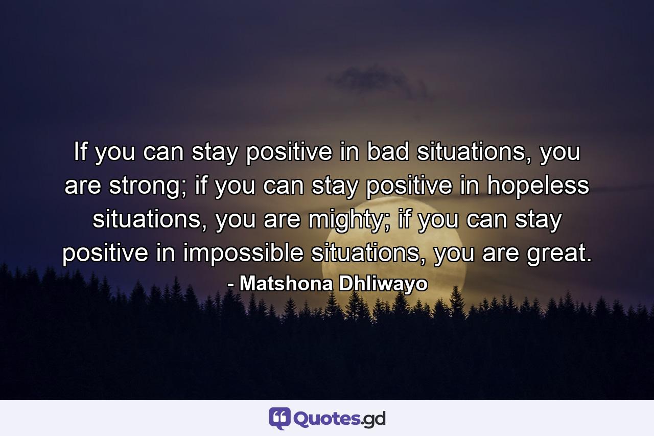 If you can stay positive in bad situations, you are strong; if you can stay positive in hopeless situations, you are mighty; if you can stay positive in impossible situations, you are great. - Quote by Matshona Dhliwayo