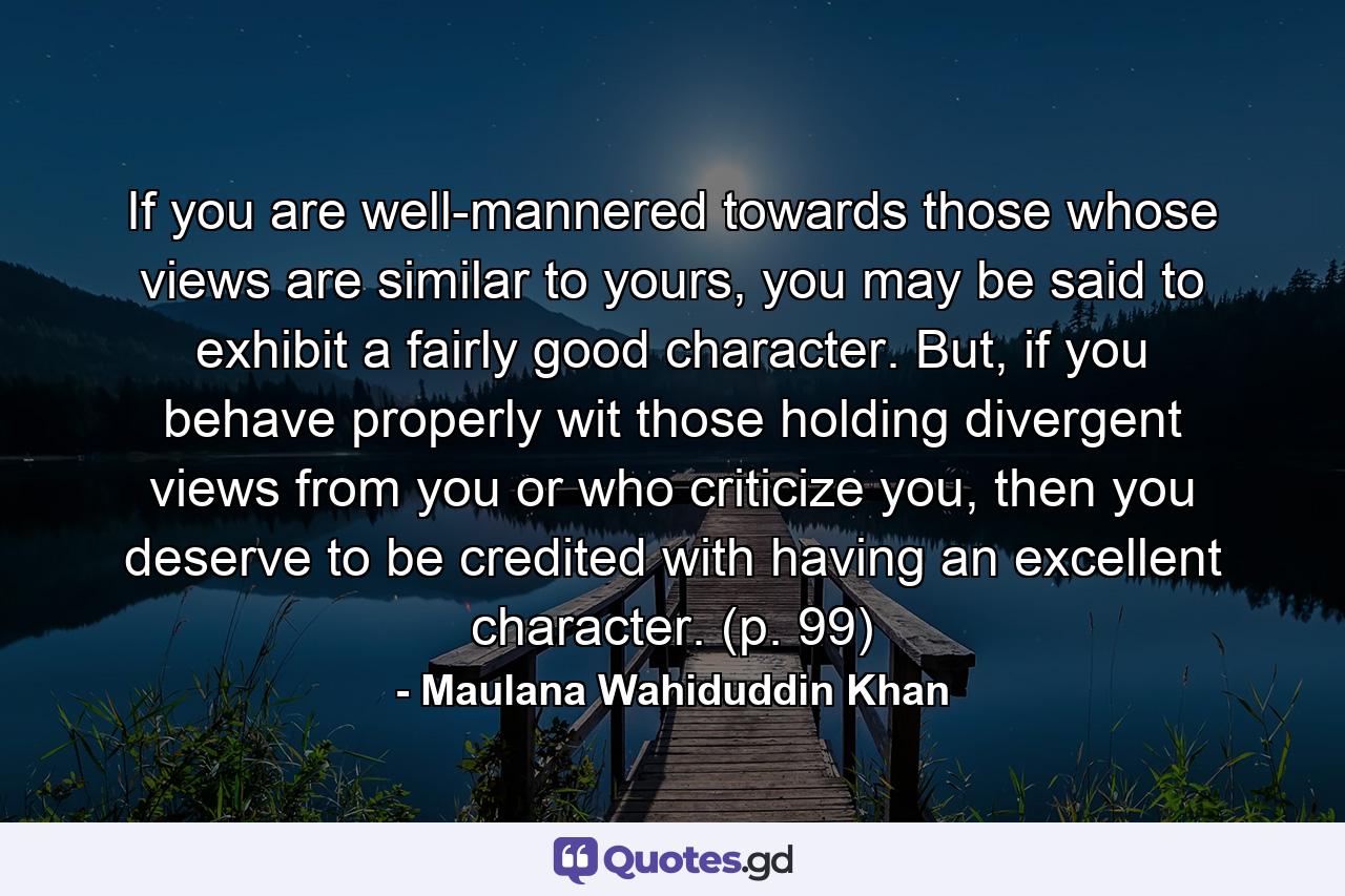 If you are well-mannered towards those whose views are similar to yours, you may be said to exhibit a fairly good character. But, if you behave properly wit those holding divergent views from you or who criticize you, then you deserve to be credited with having an excellent character. (p. 99) - Quote by Maulana Wahiduddin Khan