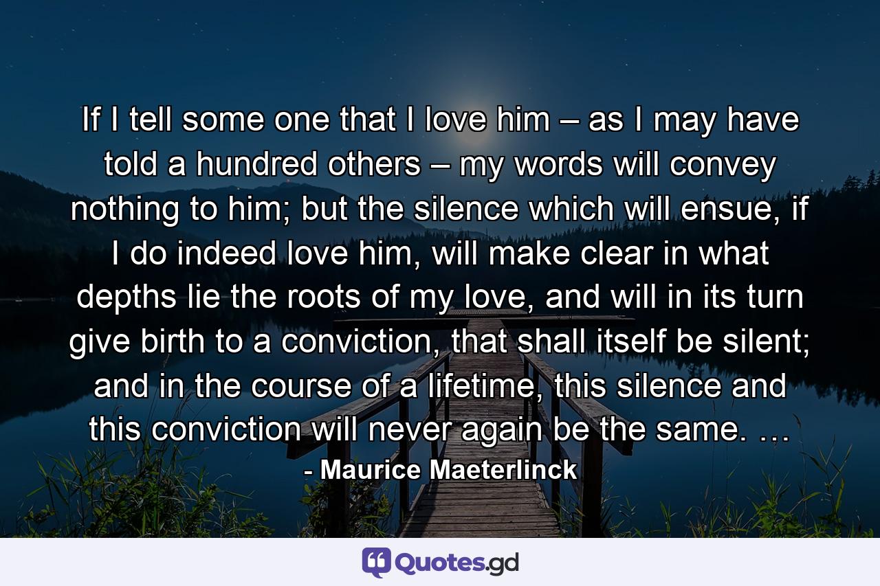 If I tell some one that I love him – as I may have told a hundred others – my words will convey nothing to him; but the silence which will ensue, if I do indeed love him, will make clear in what depths lie the roots of my love, and will in its turn give birth to a conviction, that shall itself be silent; and in the course of a lifetime, this silence and this conviction will never again be the same. … - Quote by Maurice Maeterlinck