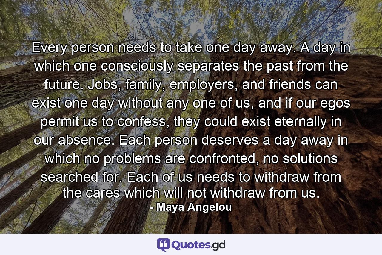 Every person needs to take one day away.  A day in which one consciously separates the past from the future.  Jobs, family, employers, and friends can exist one day without any one of us, and if our egos permit us to confess, they could exist eternally in our absence.  Each person deserves a day away in which no problems are confronted, no solutions searched for.  Each of us needs to withdraw from the cares which will not withdraw from us. - Quote by Maya Angelou