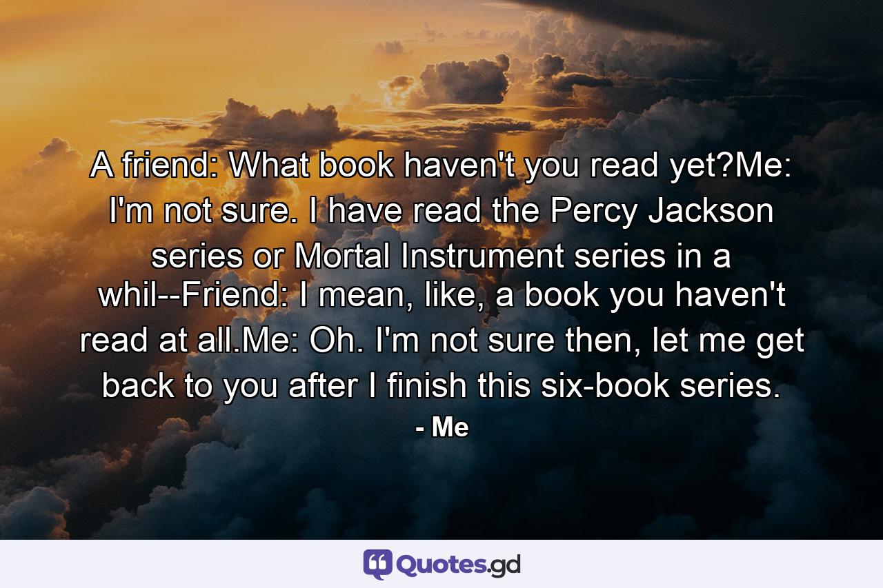 A friend: What book haven't you read yet?Me: I'm not sure. I have read the Percy Jackson series or Mortal Instrument series in a whil--Friend: I mean, like, a book you haven't read at all.Me: Oh. I'm not sure then, let me get back to you after I finish this six-book series. - Quote by Me