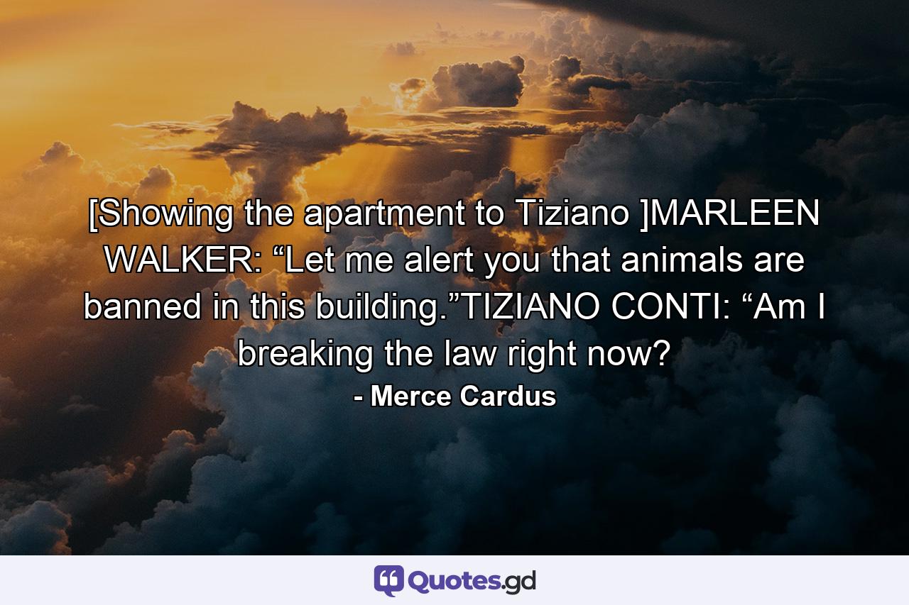 [Showing the apartment to Tiziano ]MARLEEN WALKER: “Let me alert you that animals are banned in this building.”TIZIANO CONTI: “Am I breaking the law right now? - Quote by Merce Cardus