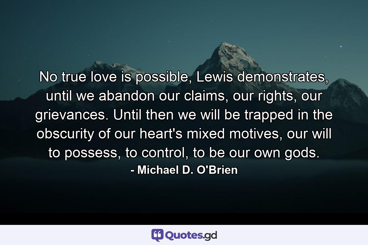 No true love is possible, Lewis demonstrates, until we abandon our claims, our rights, our grievances. Until then we will be trapped in the obscurity of our heart's mixed motives, our will to possess, to control, to be our own gods. - Quote by Michael D. O'Brien