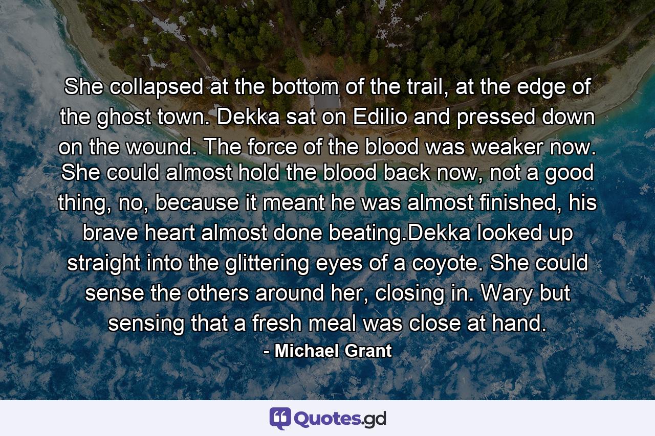 She collapsed at the bottom of the trail, at the edge of the ghost town. Dekka sat on Edilio and pressed down on the wound. The force of the blood was weaker now. She could almost hold the blood back now, not a good thing, no, because it meant he was almost finished, his brave heart almost done beating.Dekka looked up straight into the glittering eyes of a coyote. She could sense the others around her, closing in. Wary but sensing that a fresh meal was close at hand. - Quote by Michael Grant