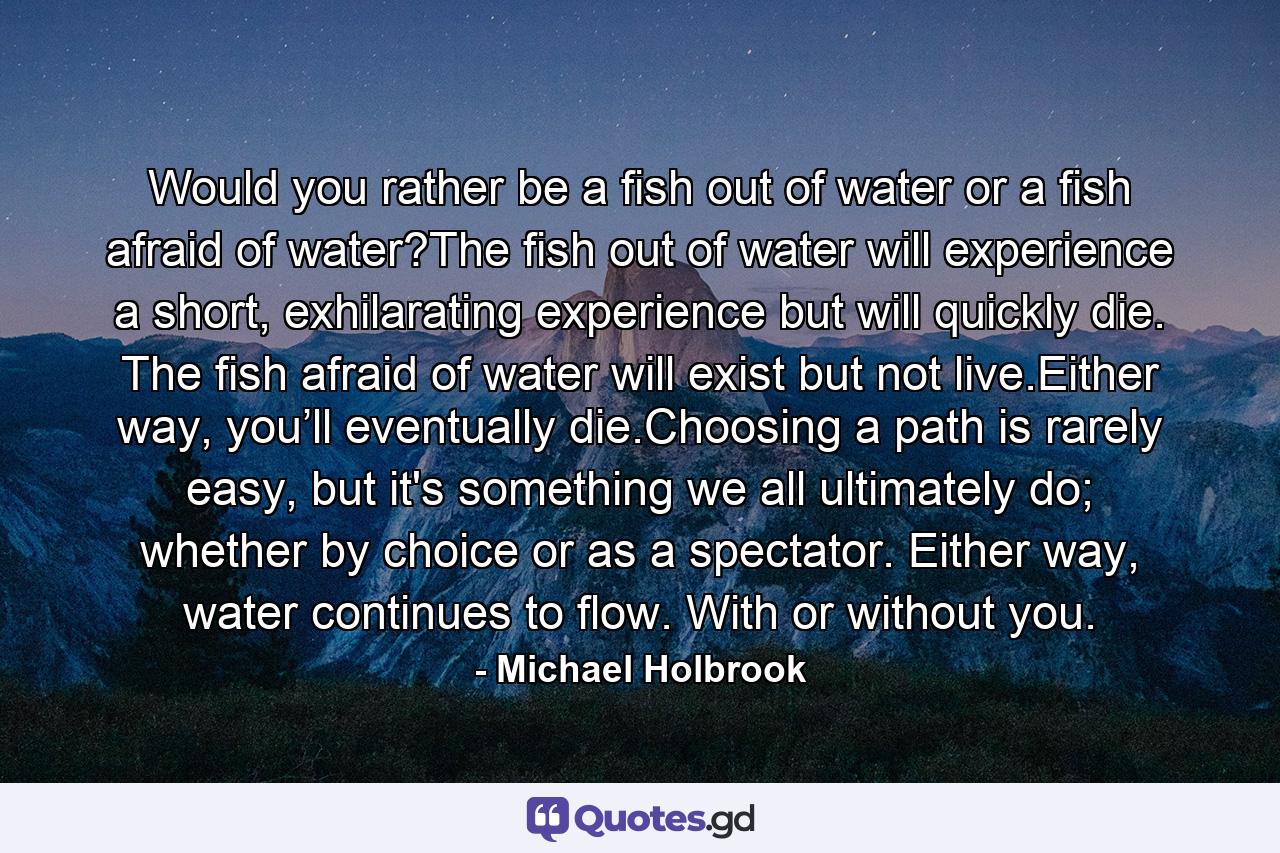 Would you rather be a fish out of water or a fish afraid of water?The fish out of water will experience a short, exhilarating experience but will quickly die. The fish afraid of water will exist but not live.Either way, you’ll eventually die.Choosing a path is rarely easy, but it's something we all ultimately do; whether by choice or as a spectator. Either way, water continues to flow. With or without you. - Quote by Michael Holbrook