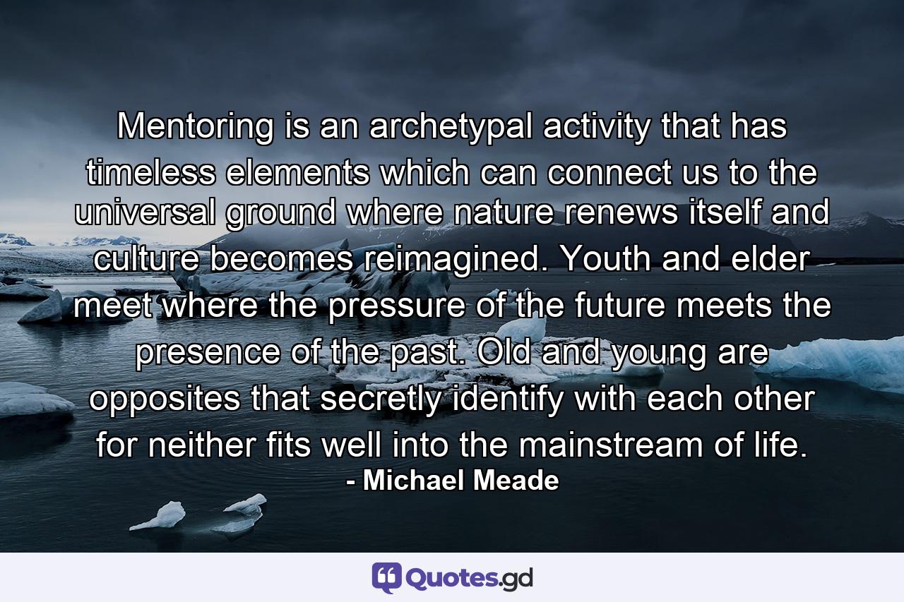 Mentoring is an archetypal activity that has timeless elements which can connect us to the universal ground where nature renews itself and culture becomes reimagined. Youth and elder meet where the pressure of the future meets the presence of the past. Old and young are opposites that secretly identify with each other for neither fits well into the mainstream of life. - Quote by Michael Meade