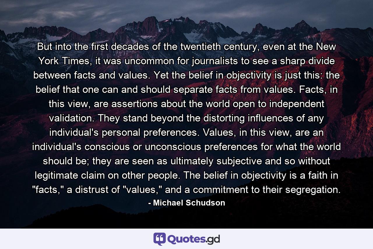 But into the first decades of the twentieth century, even at the New York Times, it was uncommon for journalists to see a sharp divide between facts and values. Yet the belief in objectivity is just this: the belief that one can and should separate facts from values. Facts, in this view, are assertions about the world open to independent validation. They stand beyond the distorting influences of any individual's personal preferences. Values, in this view, are an individual's conscious or unconscious preferences for what the world should be; they are seen as ultimately subjective and so without legitimate claim on other people. The belief in objectivity is a faith in 