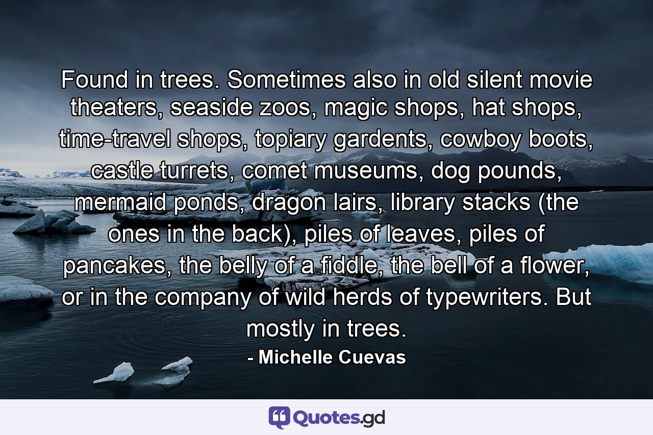 Found in trees. Sometimes also in old silent movie theaters, seaside zoos, magic shops, hat shops, time-travel shops, topiary gardents, cowboy boots, castle turrets, comet museums, dog pounds, mermaid ponds, dragon lairs, library stacks (the ones in the back), piles of leaves, piles of pancakes, the belly of a fiddle, the bell of a flower, or in the company of wild herds of typewriters. But mostly in trees. - Quote by Michelle Cuevas