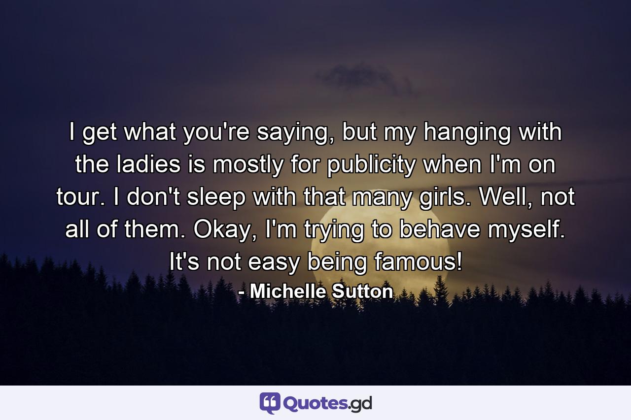 I get what you're saying, but my hanging with the ladies is mostly for publicity when I'm on tour. I don't sleep with that many girls. Well, not all of them. Okay, I'm trying to behave myself. It's not easy being famous! - Quote by Michelle Sutton