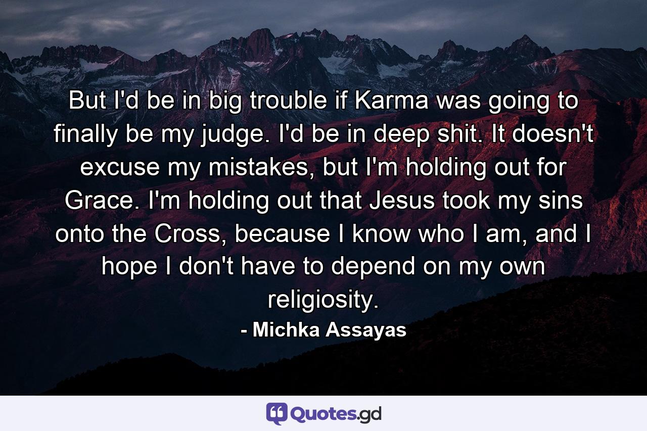 But I'd be in big trouble if Karma was going to finally be my judge. I'd be in deep shit. It doesn't excuse my mistakes, but I'm holding out for Grace. I'm holding out that Jesus took my sins onto the Cross, because I know who I am, and I hope I don't have to depend on my own religiosity. - Quote by Michka Assayas