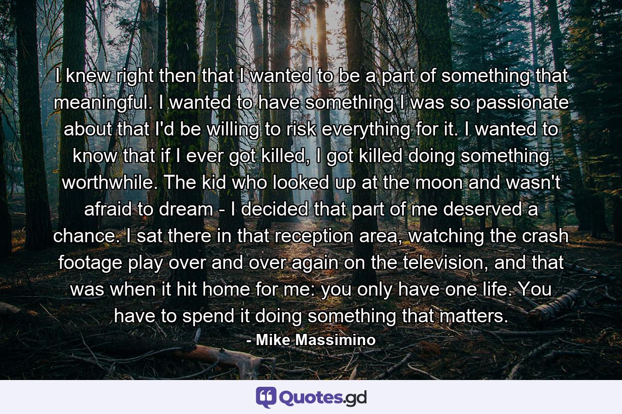 I knew right then that I wanted to be a part of something that meaningful. I wanted to have something I was so passionate about that I'd be willing to risk everything for it. I wanted to know that if I ever got killed, I got killed doing something worthwhile. The kid who looked up at the moon and wasn't afraid to dream - I decided that part of me deserved a chance. I sat there in that reception area, watching the crash footage play over and over again on the television, and that was when it hit home for me: you only have one life. You have to spend it doing something that matters. - Quote by Mike Massimino